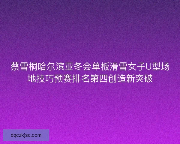 蔡雪桐哈尔滨亚冬会单板滑雪女子U型场地技巧预赛排名第四创造新突破