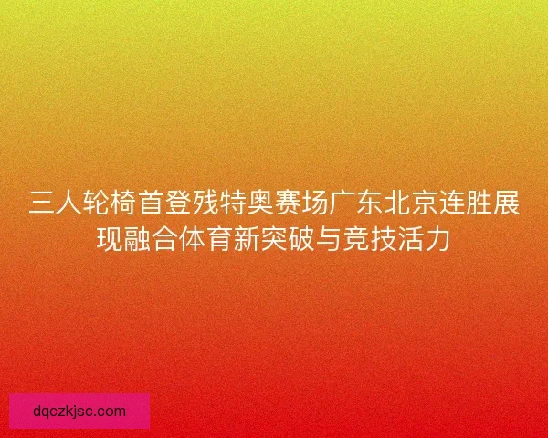 三人轮椅首登残特奥赛场广东北京连胜展现融合体育新突破与竞技活力