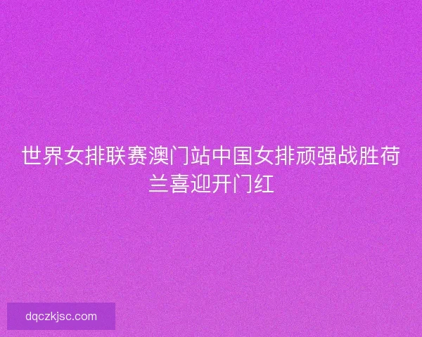 世界女排联赛澳门站中国女排顽强战胜荷兰喜迎开门红