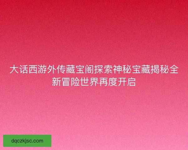 大话西游外传藏宝阁探索神秘宝藏揭秘全新冒险世界再度开启