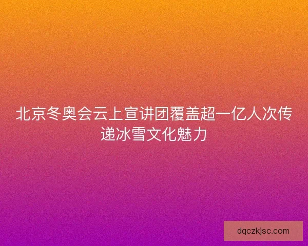 北京冬奥会云上宣讲团覆盖超一亿人次传递冰雪文化魅力