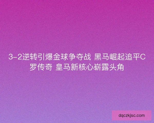 3-2逆转引爆金球争夺战 黑马崛起追平C罗传奇 皇马新核心崭露头角