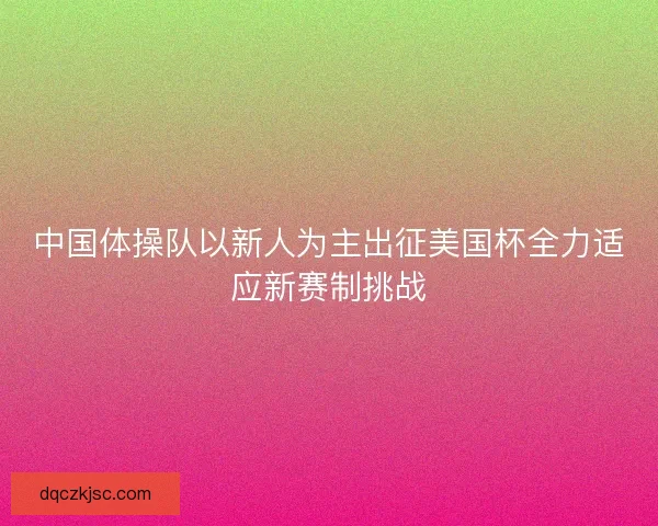 中国体操队以新人为主出征美国杯全力适应新赛制挑战