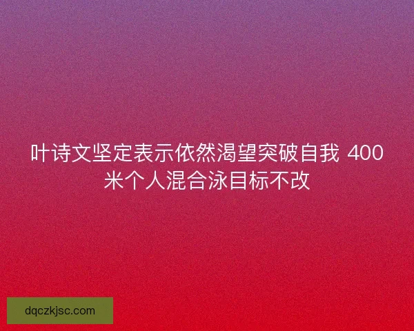 叶诗文坚定表示依然渴望突破自我 400米个人混合泳目标不改