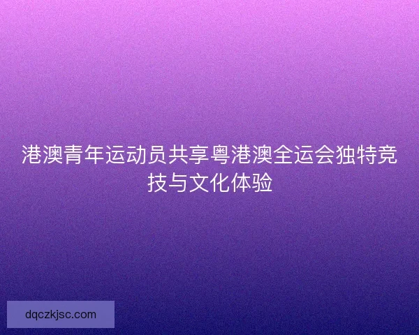 港澳青年运动员共享粤港澳全运会独特竞技与文化体验
