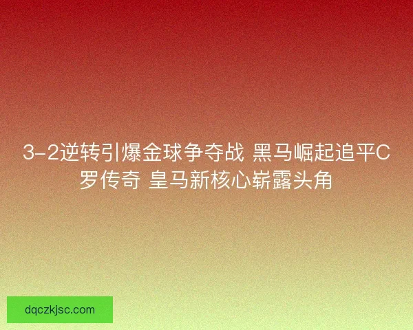 3-2逆转引爆金球争夺战 黑马崛起追平C罗传奇 皇马新核心崭露头角